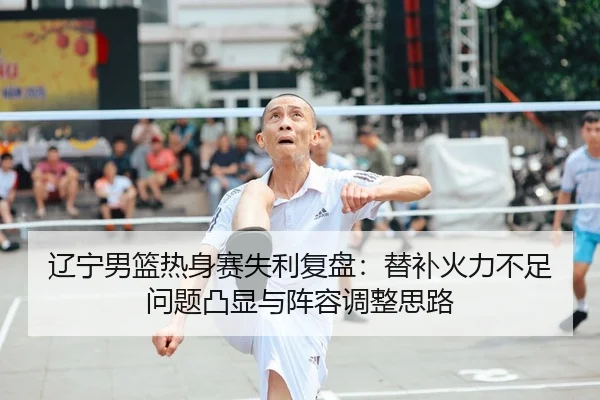 辽宁男篮热身赛失利复盘:替补火力不足问题凸显与阵容调整思路
